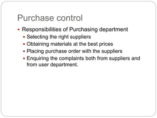 Purchase control
 Responsibilities of Purchasing department
 Selecting the right suppliers
 Obtaining materials at the best prices
 Placing purchase order with the suppliers
 Enquiring the complaints both from suppliers and
from user department.
 