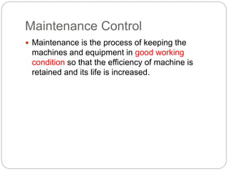 Maintenance Control
 Maintenance is the process of keeping the
machines and equipment in good working
condition so that the efficiency of machine is
retained and its life is increased.
 