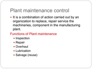 Plant maintenance control
 It is a combination of action carried out by an
organization to replace, repair service the
machineries, component in the manufacturing
plant.
Functions of Plant maintenance
 Inspection
 Repair
 Overhaul
 Lubrication
 Salvage (reuse)
 