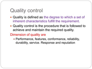 Quality control
 Quality is defined as the degree to which a set of
inherent characteristics fulfill the requirement.
 Quality control is the procedure that is followed to
achieve and maintain the required quality.
Dimension of quality are
 Performance, features, conformance, reliability,
durability, service. Response and reputation
 