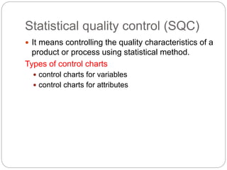 Statistical quality control (SQC)
 It means controlling the quality characteristics of a
product or process using statistical method.
Types of control charts
 control charts for variables
 control charts for attributes
 
