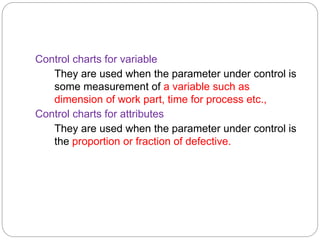 Control charts for variable
They are used when the parameter under control is
some measurement of a variable such as
dimension of work part, time for process etc.,
Control charts for attributes
They are used when the parameter under control is
the proportion or fraction of defective.
 