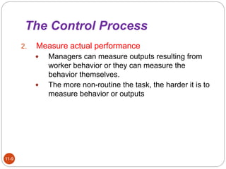 The Control Process
11-9
2. Measure actual performance
 Managers can measure outputs resulting from
worker behavior or they can measure the
behavior themselves.
 The more non-routine the task, the harder it is to
measure behavior or outputs
 