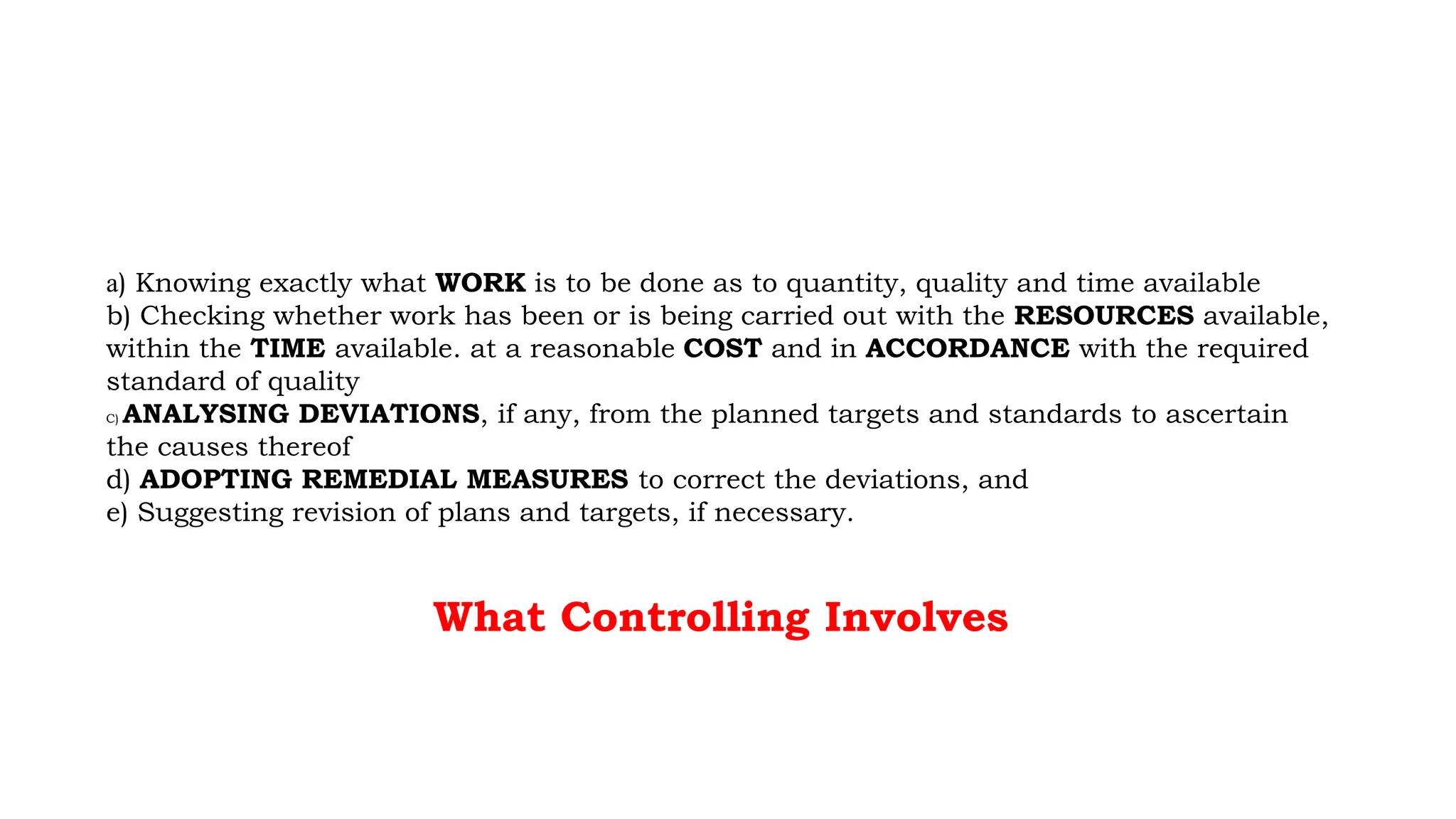 a) Knowing exactly what WORK is to be done as to quantity, quality and time available
b) Checking whether work has been or is being carried out with the RESOURCES available,
within the TIME available. at a reasonable COST and in ACCORDANCE with the required
standard of quality
C) ANALYSING DEVIATIONS, if any, from the planned targets and standards to ascertain
the causes thereof
d) ADOPTING REMEDIAL MEASURES to correct the deviations, and
e) Suggesting revision of plans and targets, if necessary.
What Controlling Involves
 