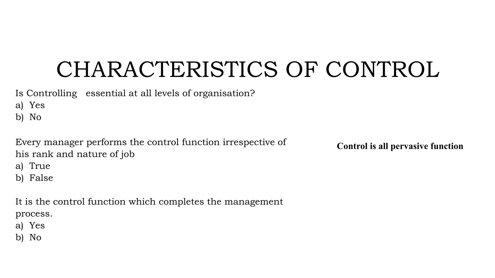 CHARACTERISTICS OF CONTROL
Is Controlling essential at all levels of organisation?
a) Yes
b) No
Every manager performs the control function irrespective of
his rank and nature of job
a) True
b) False
It is the control function which completes the management
process.
a) Yes
b) No
Control is all pervasive function
 