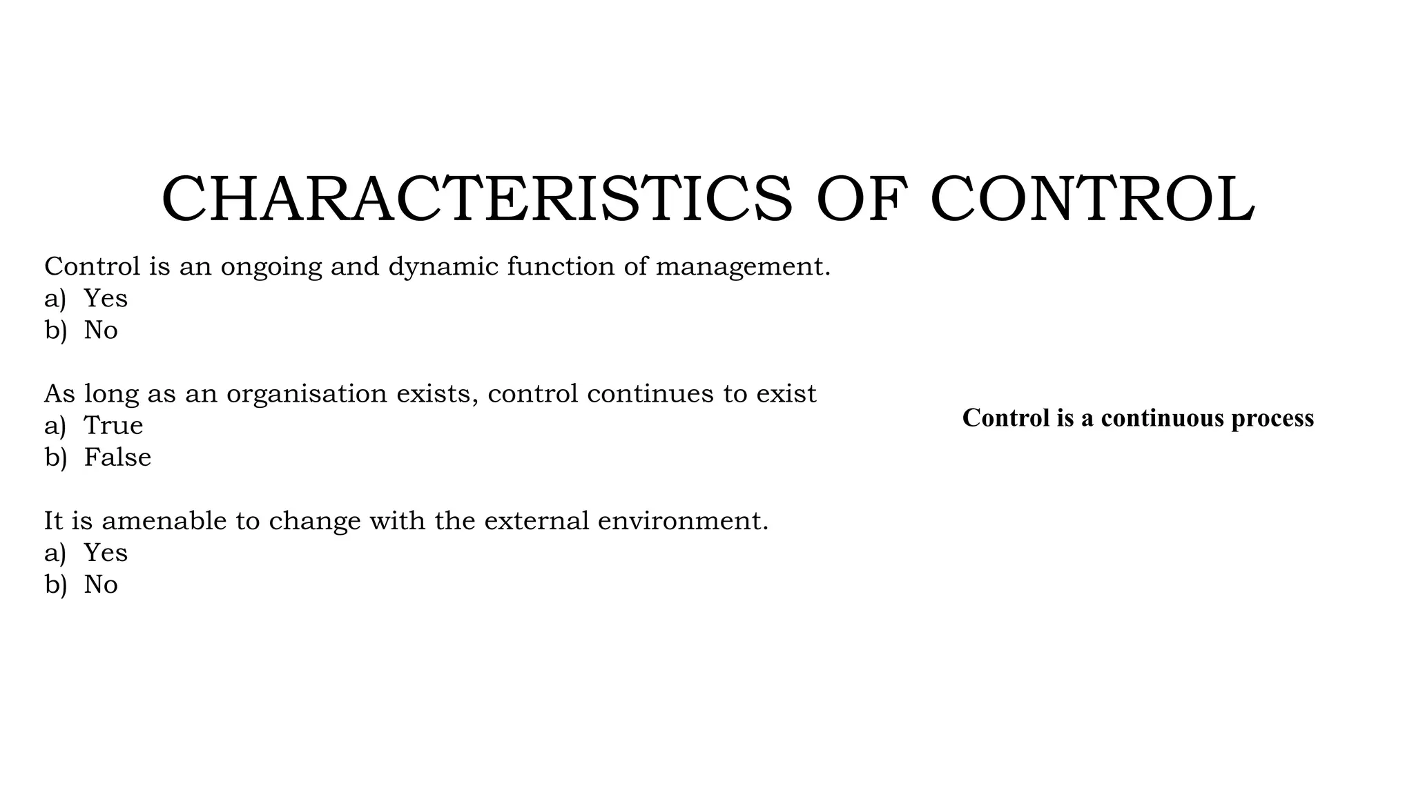 CHARACTERISTICS OF CONTROL
Control is an ongoing and dynamic function of management.
a) Yes
b) No
As long as an organisation exists, control continues to exist
a) True
b) False
It is amenable to change with the external environment.
a) Yes
b) No
Control is a continuous process
 