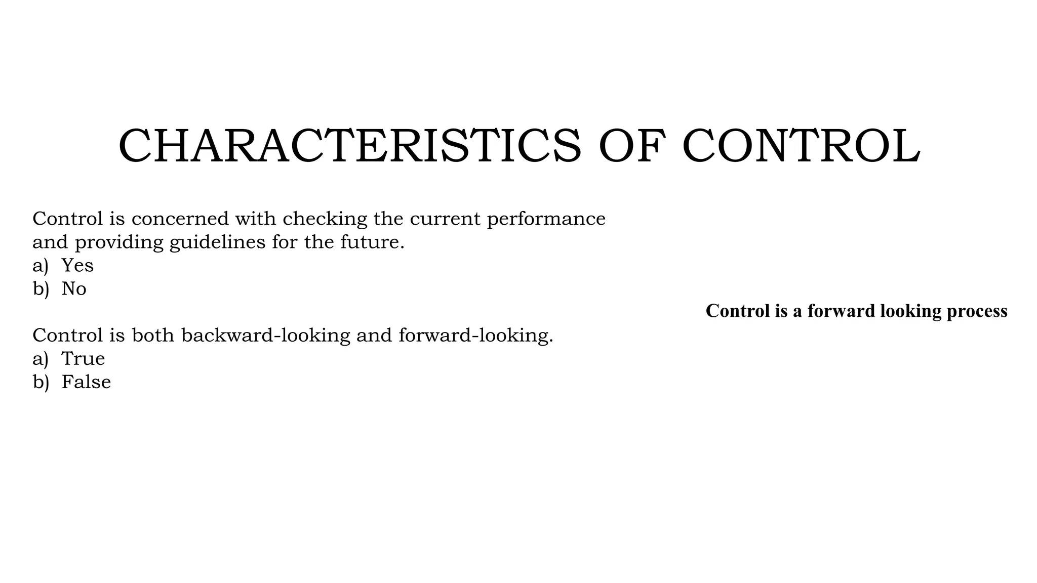 CHARACTERISTICS OF CONTROL
Control is concerned with checking the current performance
and providing guidelines for the future.
a) Yes
b) No
Control is both backward-looking and forward-looking.
a) True
b) False
Control is a forward looking process
 