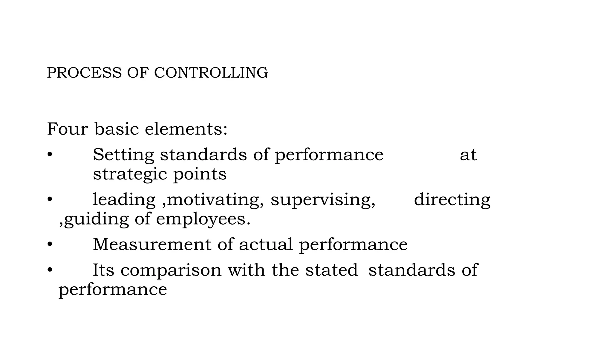 PROCESS OF CONTROLLING
Four basic elements:
• Setting standards of performance at
strategic points
• leading ,motivating, supervising, directing
,guiding of employees.
• Measurement of actual performance
• Its comparison with the stated standards of
performance
 