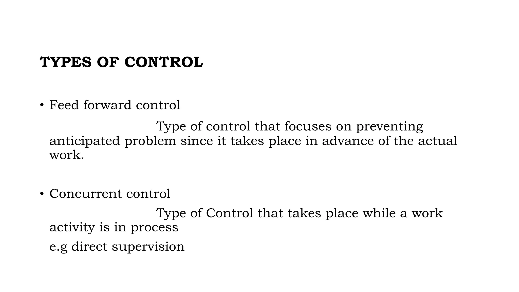 TYPES OF CONTROL
• Feed forward control
Type of control that focuses on preventing
anticipated problem since it takes place in advance of the actual
work.
• Concurrent control
Type of Control that takes place while a work
activity is in process
e.g direct supervision
 