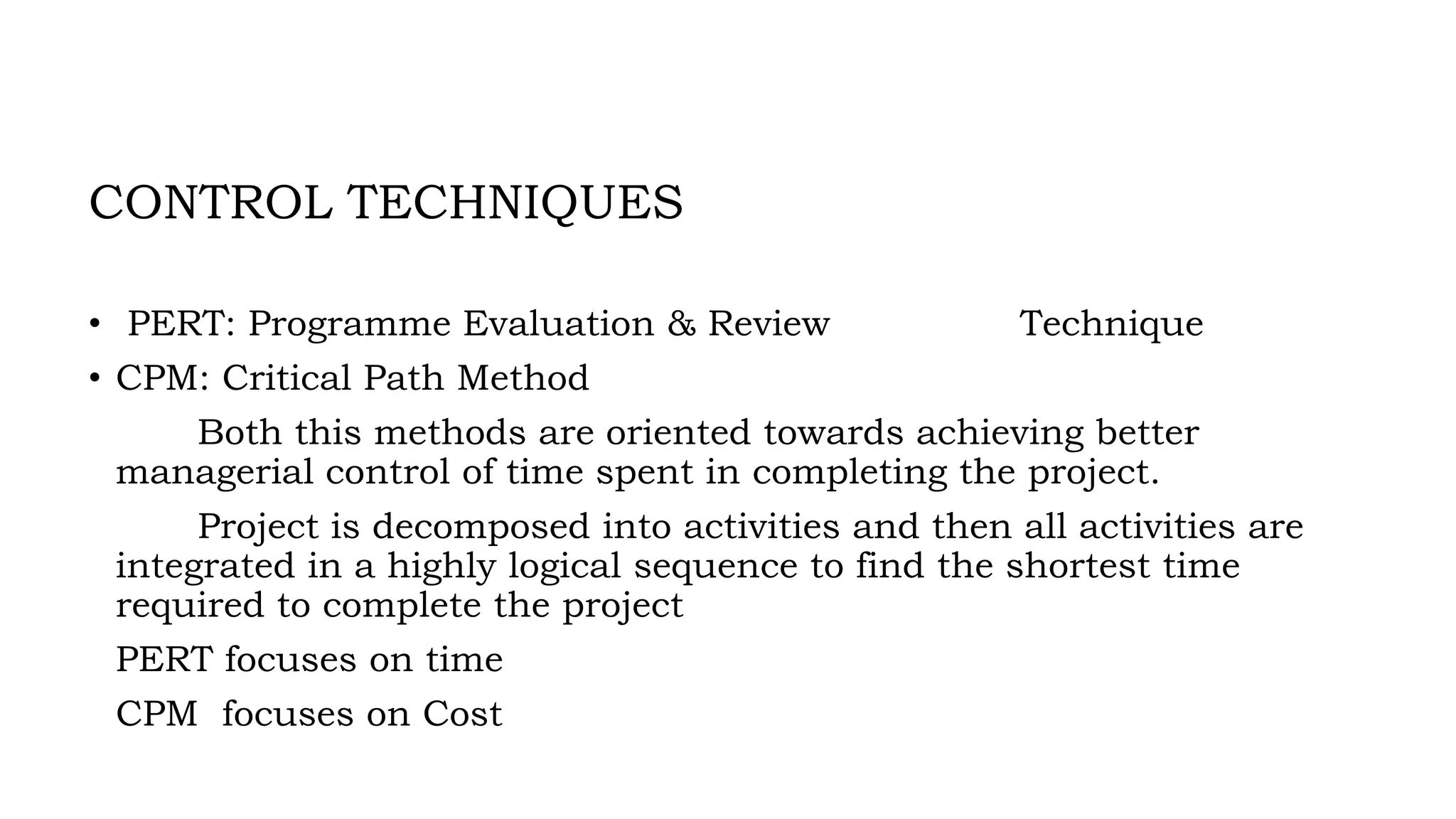 CONTROL TECHNIQUES
• PERT: Programme Evaluation & Review Technique
• CPM: Critical Path Method
Both this methods are oriented towards achieving better
managerial control of time spent in completing the project.
Project is decomposed into activities and then all activities are
integrated in a highly logical sequence to find the shortest time
required to complete the project
PERT focuses on time
CPM focuses on Cost
 