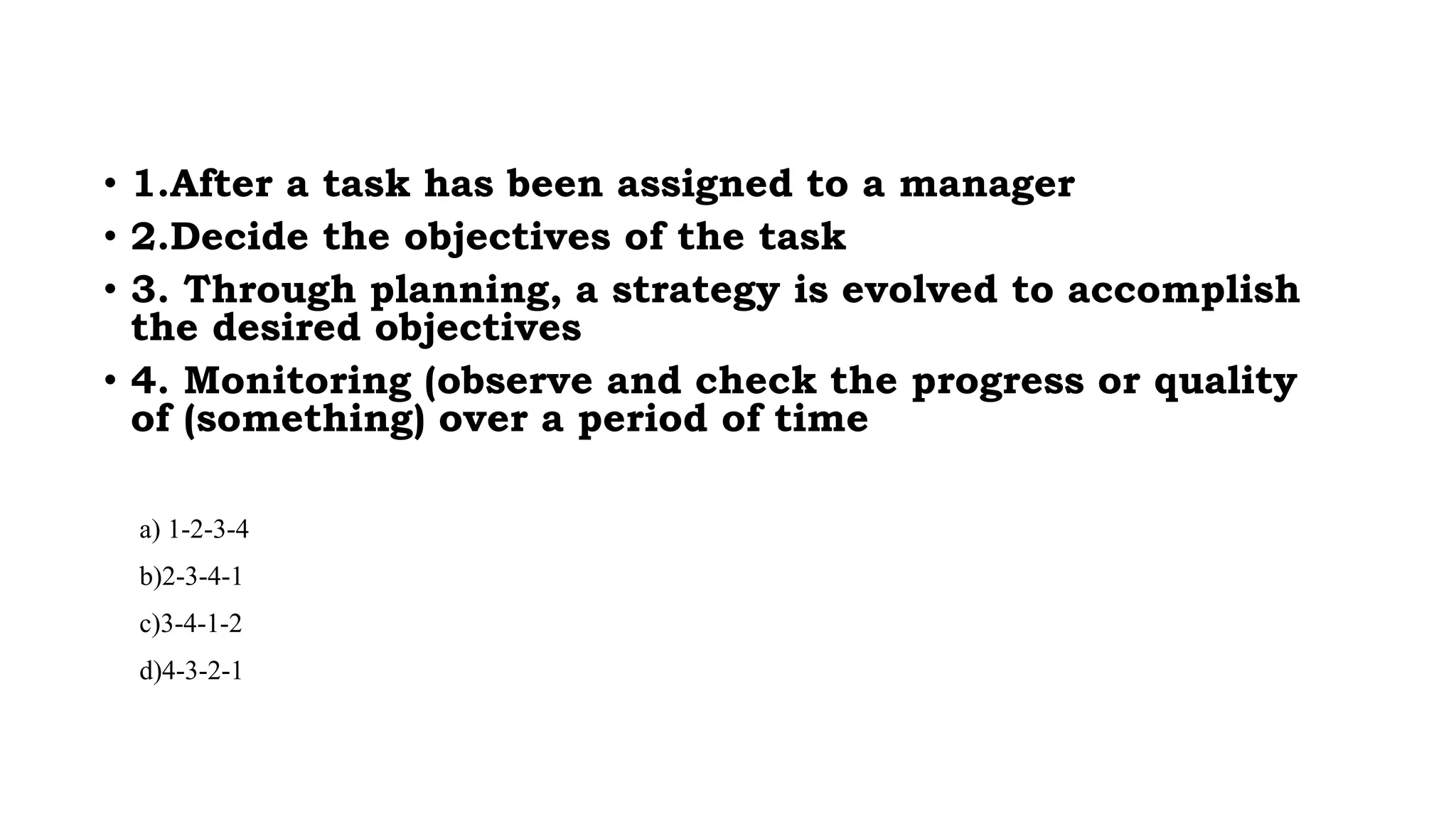 • 1.After a task has been assigned to a manager
• 2.Decide the objectives of the task
• 3. Through planning, a strategy is evolved to accomplish
the desired objectives
• 4. Monitoring (observe and check the progress or quality
of (something) over a period of time
a) 1-2-3-4
b)2-3-4-1
c)3-4-1-2
d)4-3-2-1
 