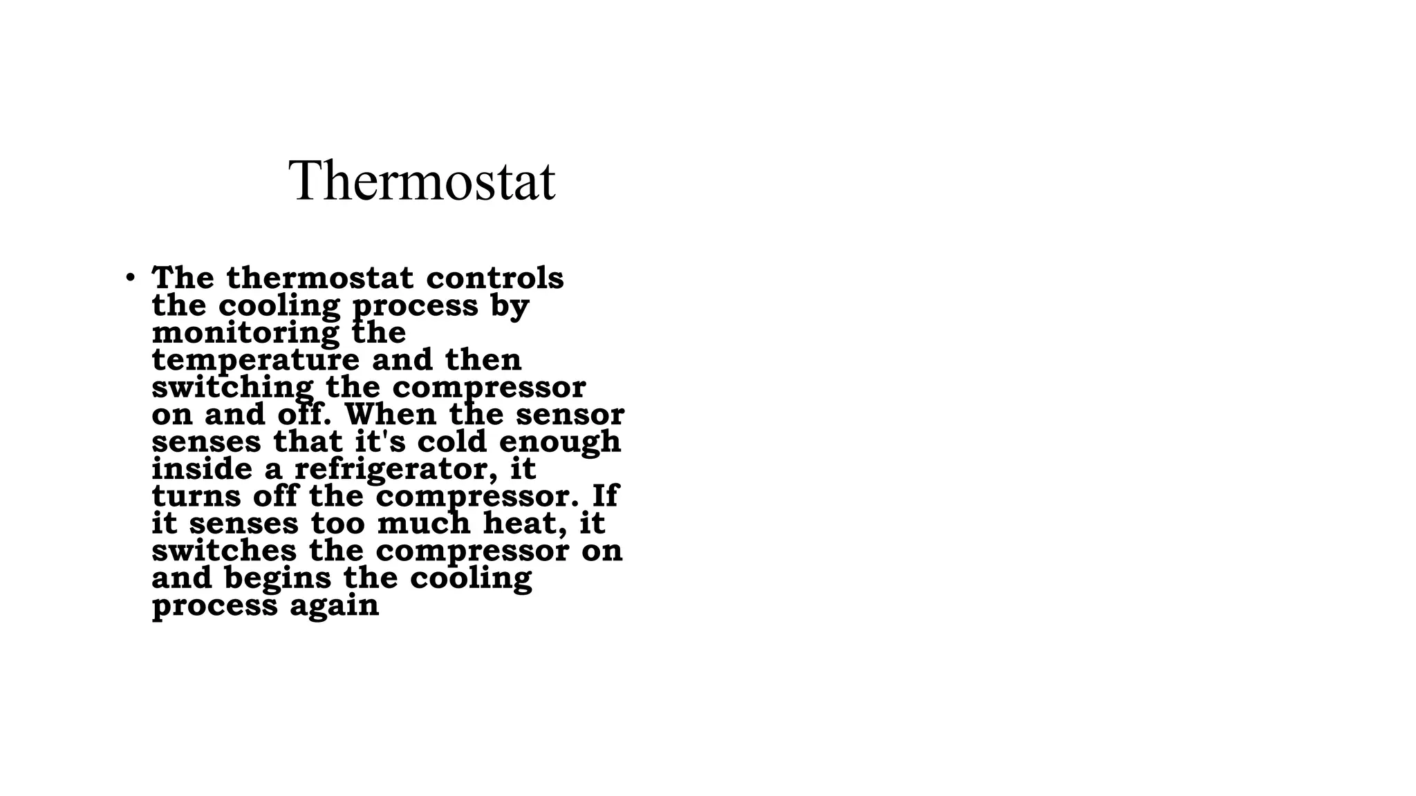 • The thermostat controls
the cooling process by
monitoring the
temperature and then
switching the compressor
on and off. When the sensor
senses that it's cold enough
inside a refrigerator, it
turns off the compressor. If
it senses too much heat, it
switches the compressor on
and begins the cooling
process again
Thermostat
 