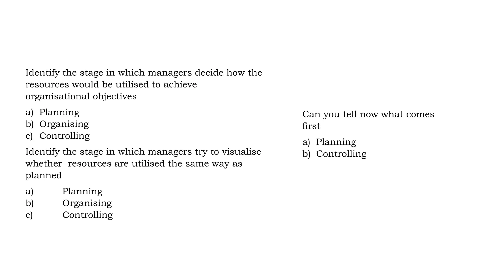 Identify the stage in which managers decide how the
resources would be utilised to achieve
organisational objectives
a) Planning
b) Organising
c) Controlling
Identify the stage in which managers try to visualise
whether resources are utilised the same way as
planned
a) Planning
b) Organising
c) Controlling
Can you tell now what comes
first
a) Planning
b) Controlling
 