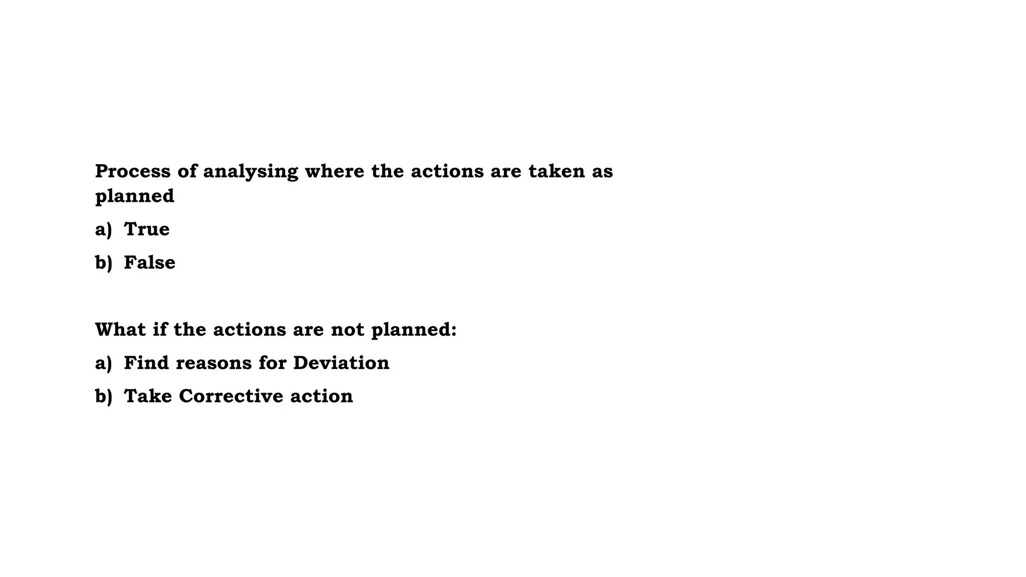 Process of analysing where the actions are taken as
planned
a) True
b) False
What if the actions are not planned:
a) Find reasons for Deviation
b) Take Corrective action
 