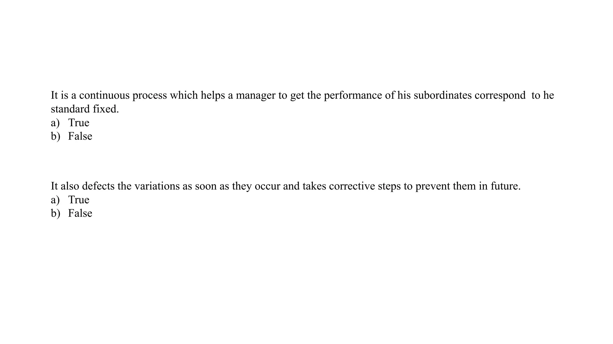 It is a continuous process which helps a manager to get the performance of his subordinates correspond to he
standard fixed.
a) True
b) False
It also defects the variations as soon as they occur and takes corrective steps to prevent them in future.
a) True
b) False
 