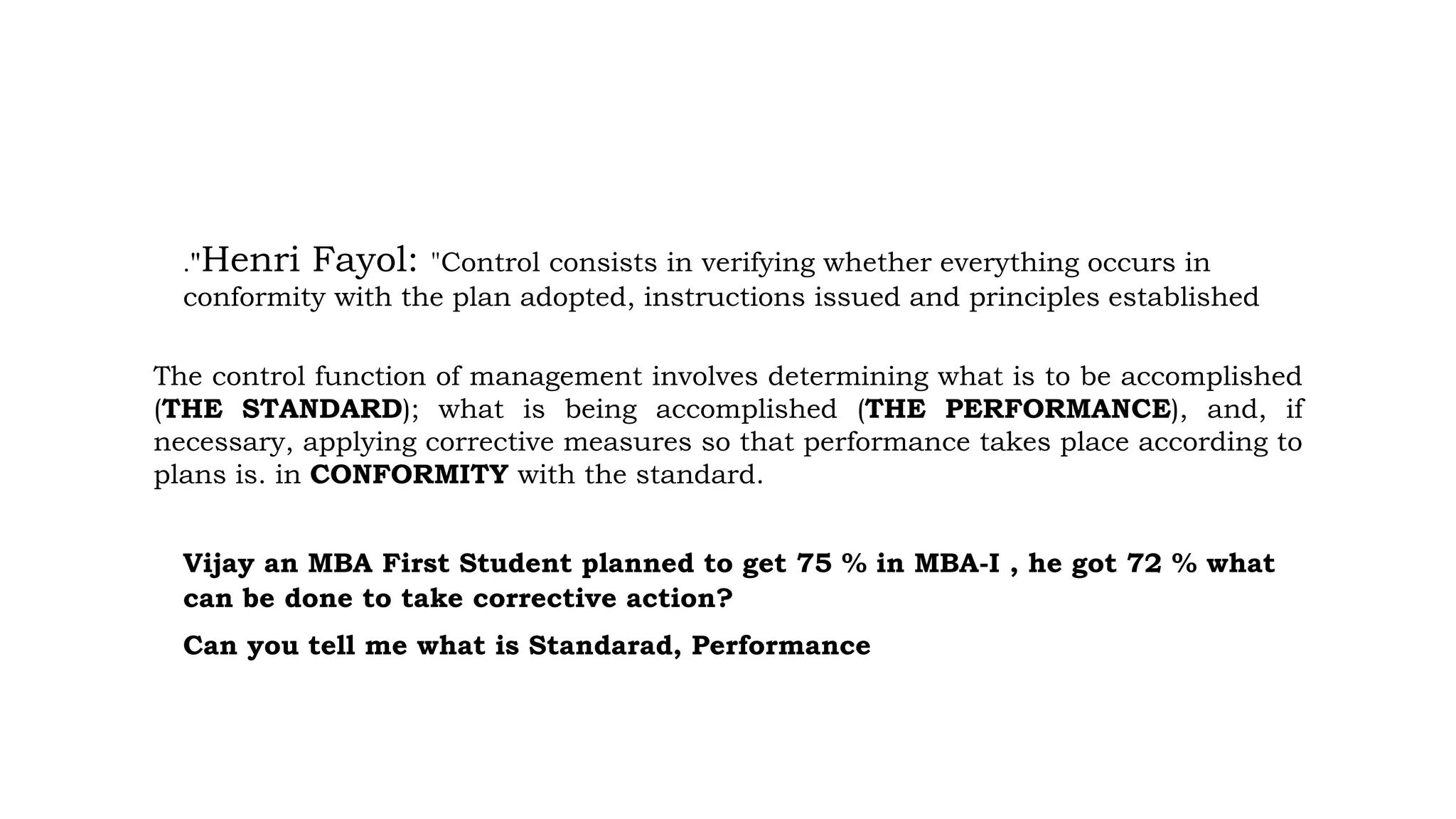 ."Henri Fayol: "Control consists in verifying whether everything occurs in
conformity with the plan adopted, instructions issued and principles established
The control function of management involves determining what is to be accomplished
(THE STANDARD); what is being accomplished (THE PERFORMANCE), and, if
necessary, applying corrective measures so that performance takes place according to
plans is. in CONFORMITY with the standard.
Vijay an MBA First Student planned to get 75 % in MBA-I , he got 72 % what
can be done to take corrective action?
Can you tell me what is Standarad, Performance
 