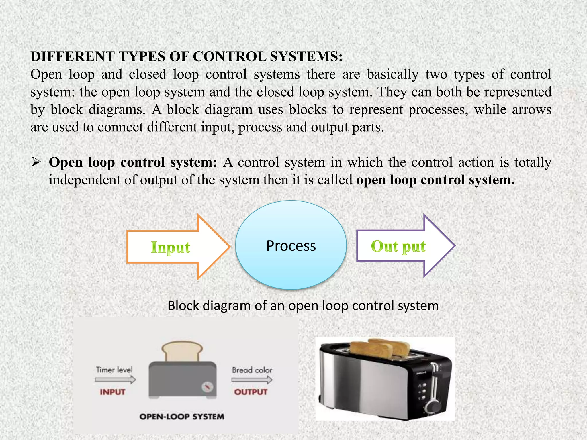 DIFFERENT TYPES OF CONTROL SYSTEMS:
Open loop and closed loop control systems there are basically two types of control
system: the open loop system and the closed loop system. They can both be represented
by block diagrams. A block diagram uses blocks to represent processes, while arrows
are used to connect different input, process and output parts.
 Open loop control system: A control system in which the control action is totally
independent of output of the system then it is called open loop control system.
Process
Block diagram of an open loop control system
 