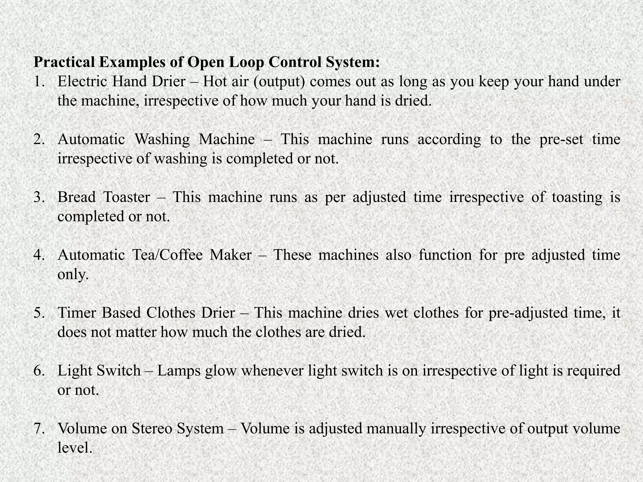 Practical Examples of Open Loop Control System:
1. Electric Hand Drier – Hot air (output) comes out as long as you keep your hand under
the machine, irrespective of how much your hand is dried.
2. Automatic Washing Machine – This machine runs according to the pre-set time
irrespective of washing is completed or not.
3. Bread Toaster – This machine runs as per adjusted time irrespective of toasting is
completed or not.
4. Automatic Tea/Coffee Maker – These machines also function for pre adjusted time
only.
5. Timer Based Clothes Drier – This machine dries wet clothes for pre-adjusted time, it
does not matter how much the clothes are dried.
6. Light Switch – Lamps glow whenever light switch is on irrespective of light is required
or not.
7. Volume on Stereo System – Volume is adjusted manually irrespective of output volume
level.
 