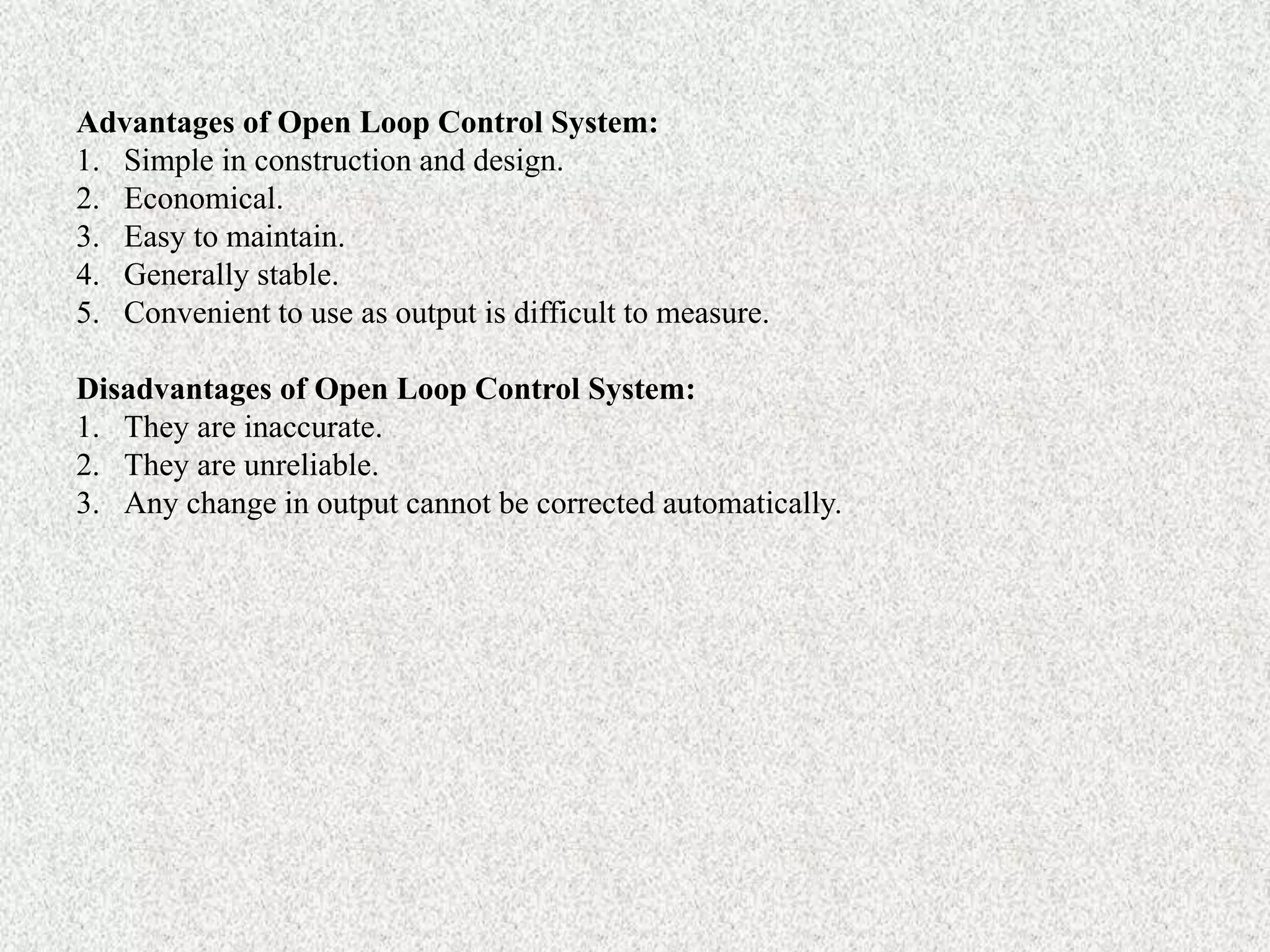 Advantages of Open Loop Control System:
1. Simple in construction and design.
2. Economical.
3. Easy to maintain.
4. Generally stable.
5. Convenient to use as output is difficult to measure.
Disadvantages of Open Loop Control System:
1. They are inaccurate.
2. They are unreliable.
3. Any change in output cannot be corrected automatically.
 