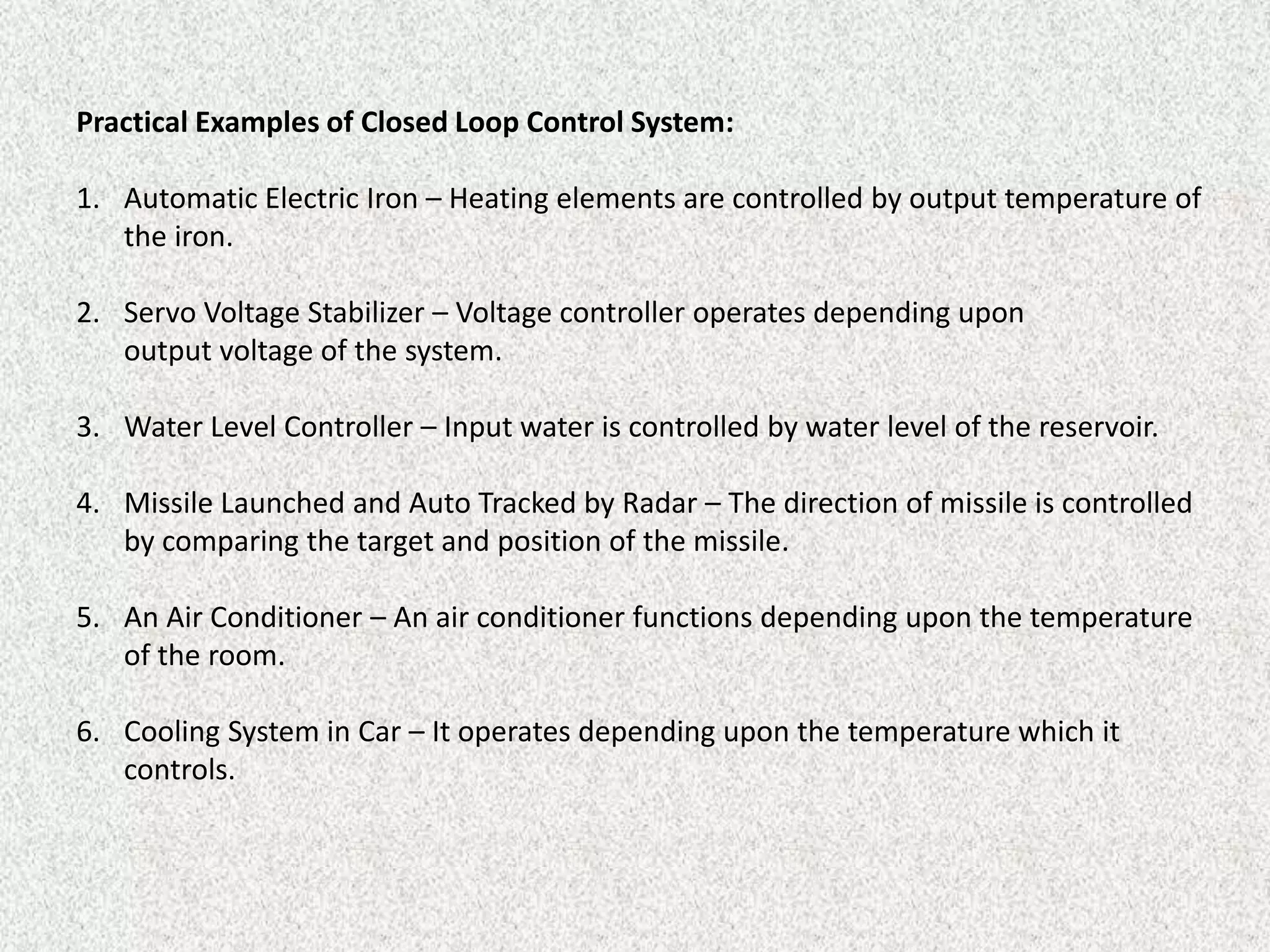 Practical Examples of Closed Loop Control System:
1. Automatic Electric Iron – Heating elements are controlled by output temperature of
the iron.
2. Servo Voltage Stabilizer – Voltage controller operates depending upon
output voltage of the system.
3. Water Level Controller – Input water is controlled by water level of the reservoir.
4. Missile Launched and Auto Tracked by Radar – The direction of missile is controlled
by comparing the target and position of the missile.
5. An Air Conditioner – An air conditioner functions depending upon the temperature
of the room.
6. Cooling System in Car – It operates depending upon the temperature which it
controls.
 