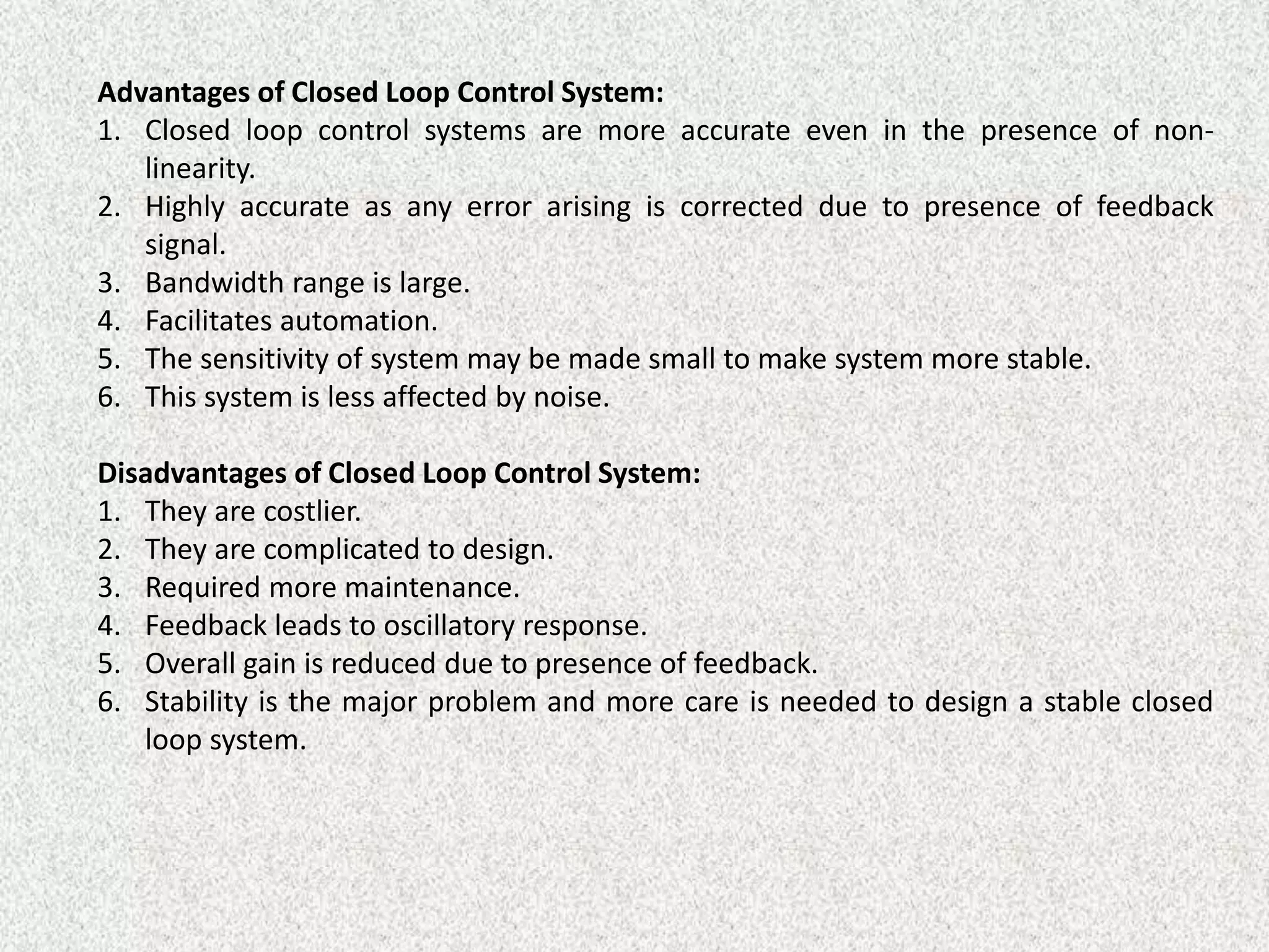 Advantages of Closed Loop Control System:
1. Closed loop control systems are more accurate even in the presence of non-
linearity.
2. Highly accurate as any error arising is corrected due to presence of feedback
signal.
3. Bandwidth range is large.
4. Facilitates automation.
5. The sensitivity of system may be made small to make system more stable.
6. This system is less affected by noise.
Disadvantages of Closed Loop Control System:
1. They are costlier.
2. They are complicated to design.
3. Required more maintenance.
4. Feedback leads to oscillatory response.
5. Overall gain is reduced due to presence of feedback.
6. Stability is the major problem and more care is needed to design a stable closed
loop system.
 