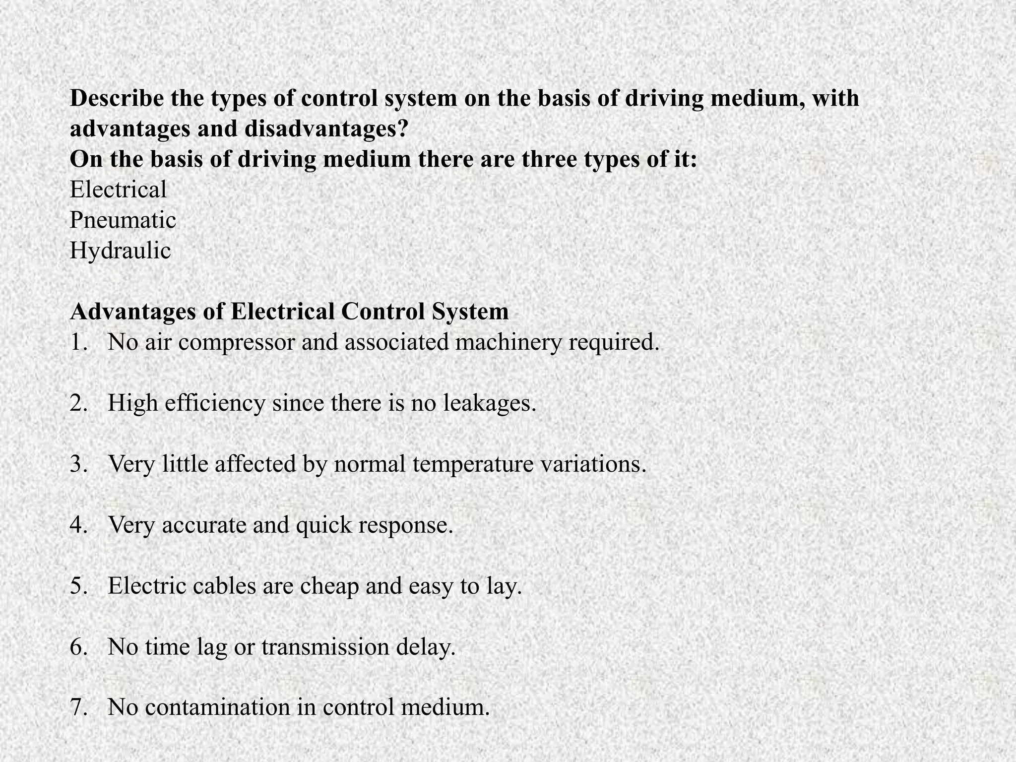 Describe the types of control system on the basis of driving medium, with
advantages and disadvantages?
On the basis of driving medium there are three types of it:
Electrical
Pneumatic
Hydraulic
Advantages of Electrical Control System
1. No air compressor and associated machinery required.
2. High efficiency since there is no leakages.
3. Very little affected by normal temperature variations.
4. Very accurate and quick response.
5. Electric cables are cheap and easy to lay.
6. No time lag or transmission delay.
7. No contamination in control medium.
 