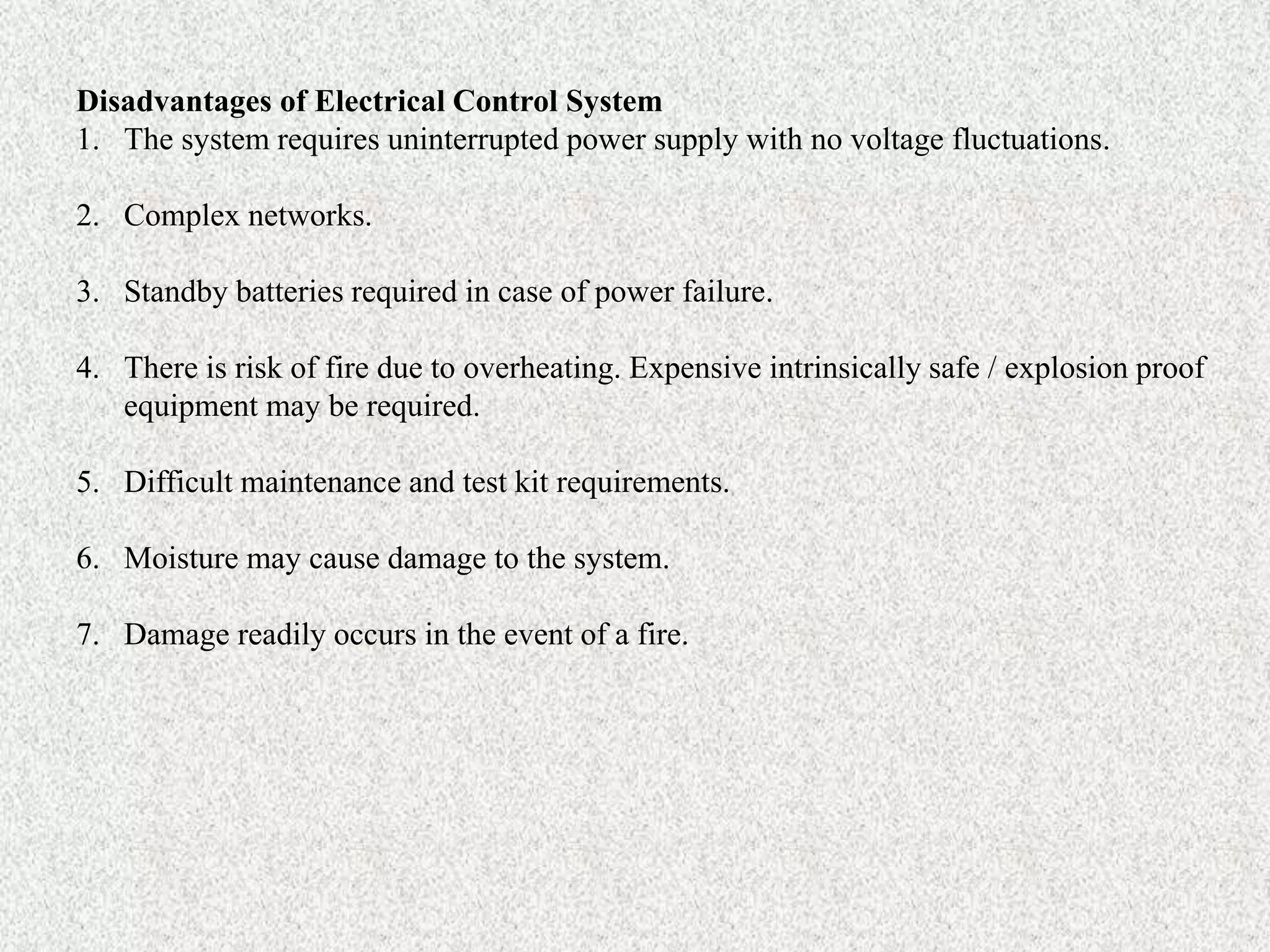 Disadvantages of Electrical Control System
1. The system requires uninterrupted power supply with no voltage fluctuations.
2. Complex networks.
3. Standby batteries required in case of power failure.
4. There is risk of fire due to overheating. Expensive intrinsically safe / explosion proof
equipment may be required.
5. Difficult maintenance and test kit requirements.
6. Moisture may cause damage to the system.
7. Damage readily occurs in the event of a fire.
 