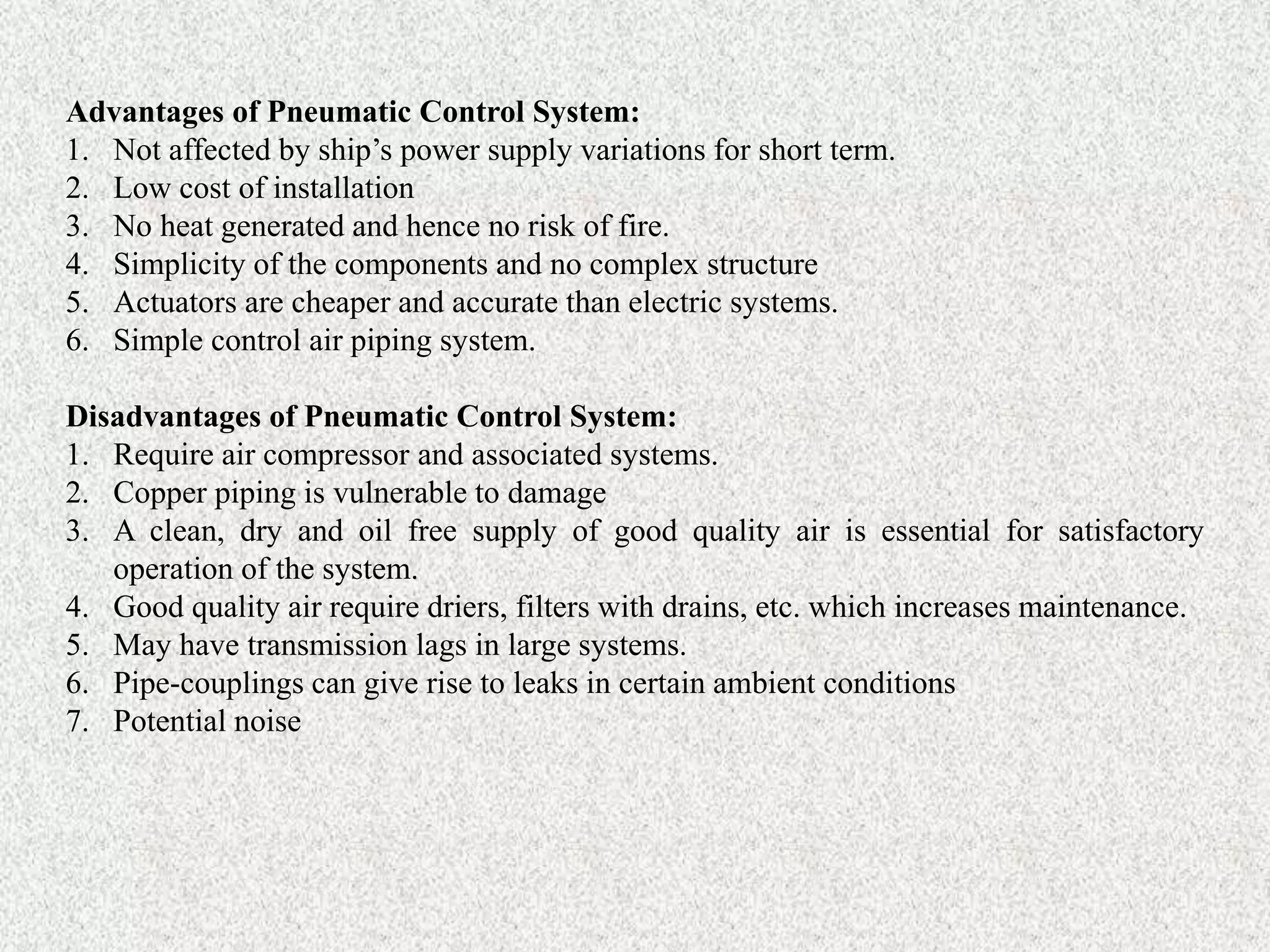 Advantages of Pneumatic Control System:
1. Not affected by ship’s power supply variations for short term.
2. Low cost of installation
3. No heat generated and hence no risk of fire.
4. Simplicity of the components and no complex structure
5. Actuators are cheaper and accurate than electric systems.
6. Simple control air piping system.
Disadvantages of Pneumatic Control System:
1. Require air compressor and associated systems.
2. Copper piping is vulnerable to damage
3. A clean, dry and oil free supply of good quality air is essential for satisfactory
operation of the system.
4. Good quality air require driers, filters with drains, etc. which increases maintenance.
5. May have transmission lags in large systems.
6. Pipe-couplings can give rise to leaks in certain ambient conditions
7. Potential noise
 