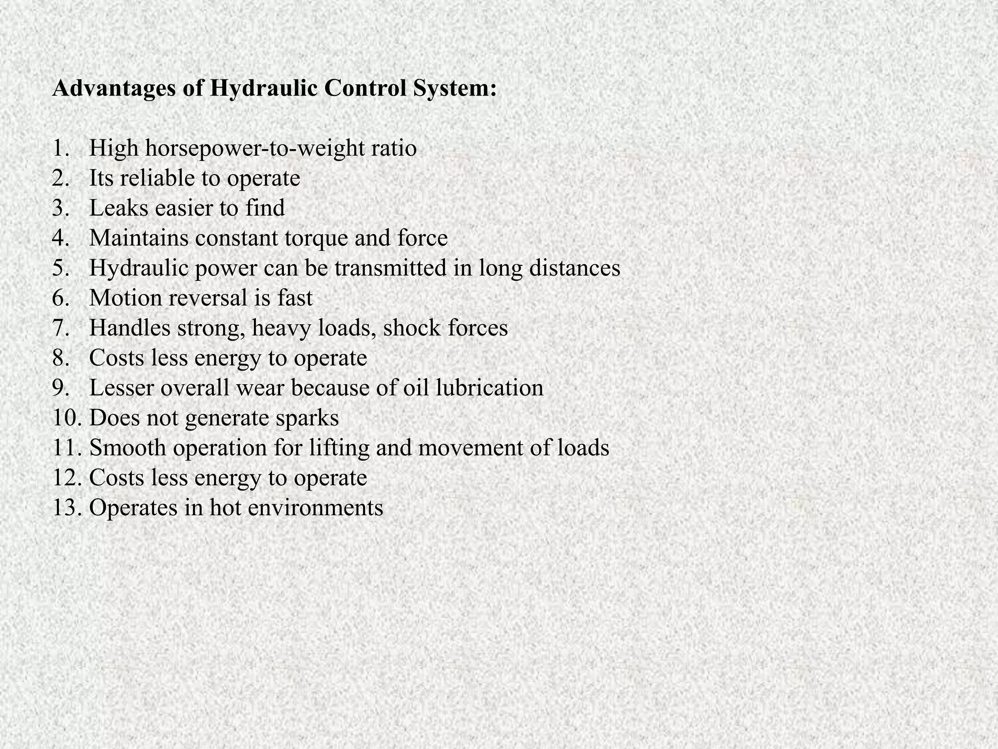 Advantages of Hydraulic Control System:
1. High horsepower-to-weight ratio
2. Its reliable to operate
3. Leaks easier to find
4. Maintains constant torque and force
5. Hydraulic power can be transmitted in long distances
6. Motion reversal is fast
7. Handles strong, heavy loads, shock forces
8. Costs less energy to operate
9. Lesser overall wear because of oil lubrication
10. Does not generate sparks
11. Smooth operation for lifting and movement of loads
12. Costs less energy to operate
13. Operates in hot environments
 
