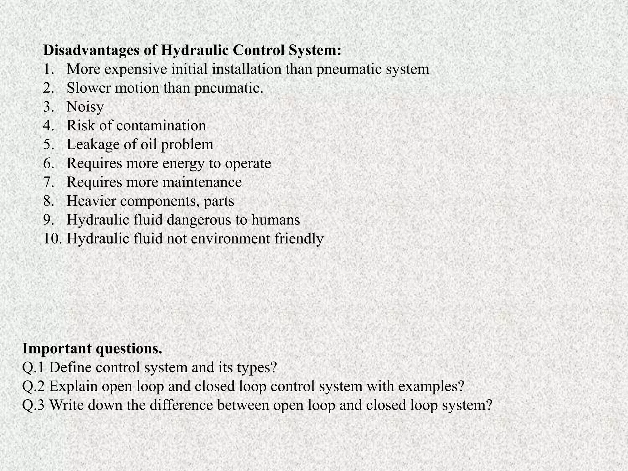 Disadvantages of Hydraulic Control System:
1. More expensive initial installation than pneumatic system
2. Slower motion than pneumatic.
3. Noisy
4. Risk of contamination
5. Leakage of oil problem
6. Requires more energy to operate
7. Requires more maintenance
8. Heavier components, parts
9. Hydraulic fluid dangerous to humans
10. Hydraulic fluid not environment friendly
Important questions.
Q.1 Define control system and its types?
Q.2 Explain open loop and closed loop control system with examples?
Q.3 Write down the difference between open loop and closed loop system?
 