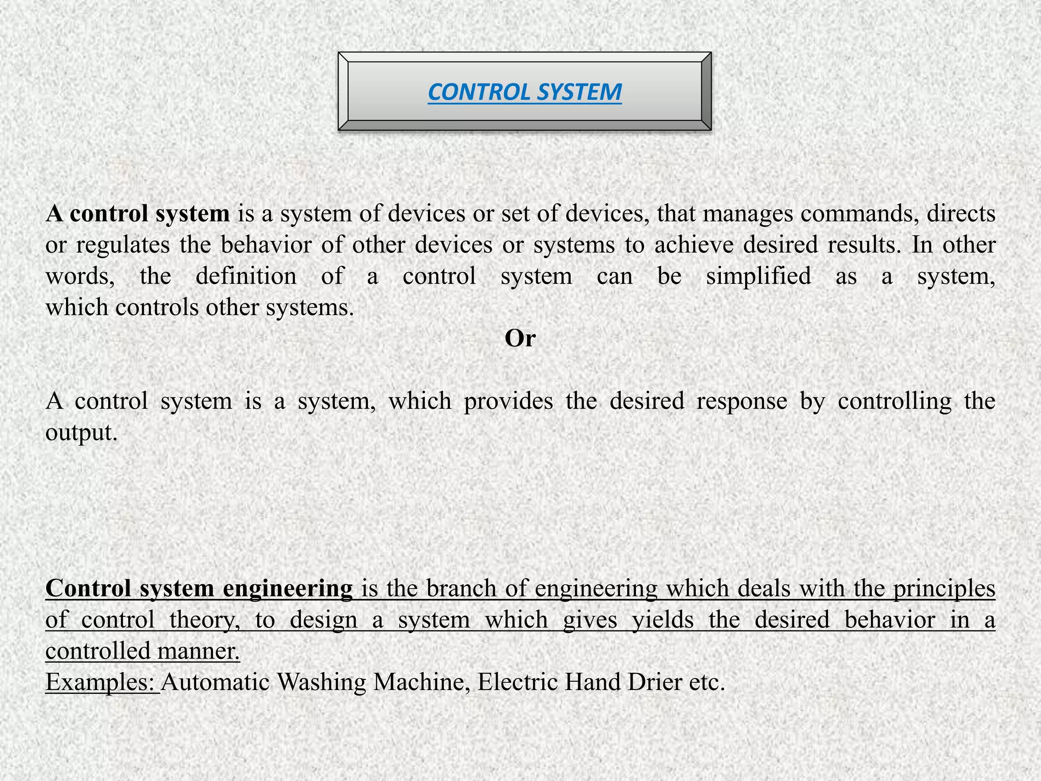CONTROL SYSTEM
A control system is a system of devices or set of devices, that manages commands, directs
or regulates the behavior of other devices or systems to achieve desired results. In other
words, the definition of a control system can be simplified as a system,
which controls other systems.
Or
A control system is a system, which provides the desired response by controlling the
output.
Control system engineering is the branch of engineering which deals with the principles
of control theory, to design a system which gives yields the desired behavior in a
controlled manner.
Examples: Automatic Washing Machine, Electric Hand Drier etc.
 