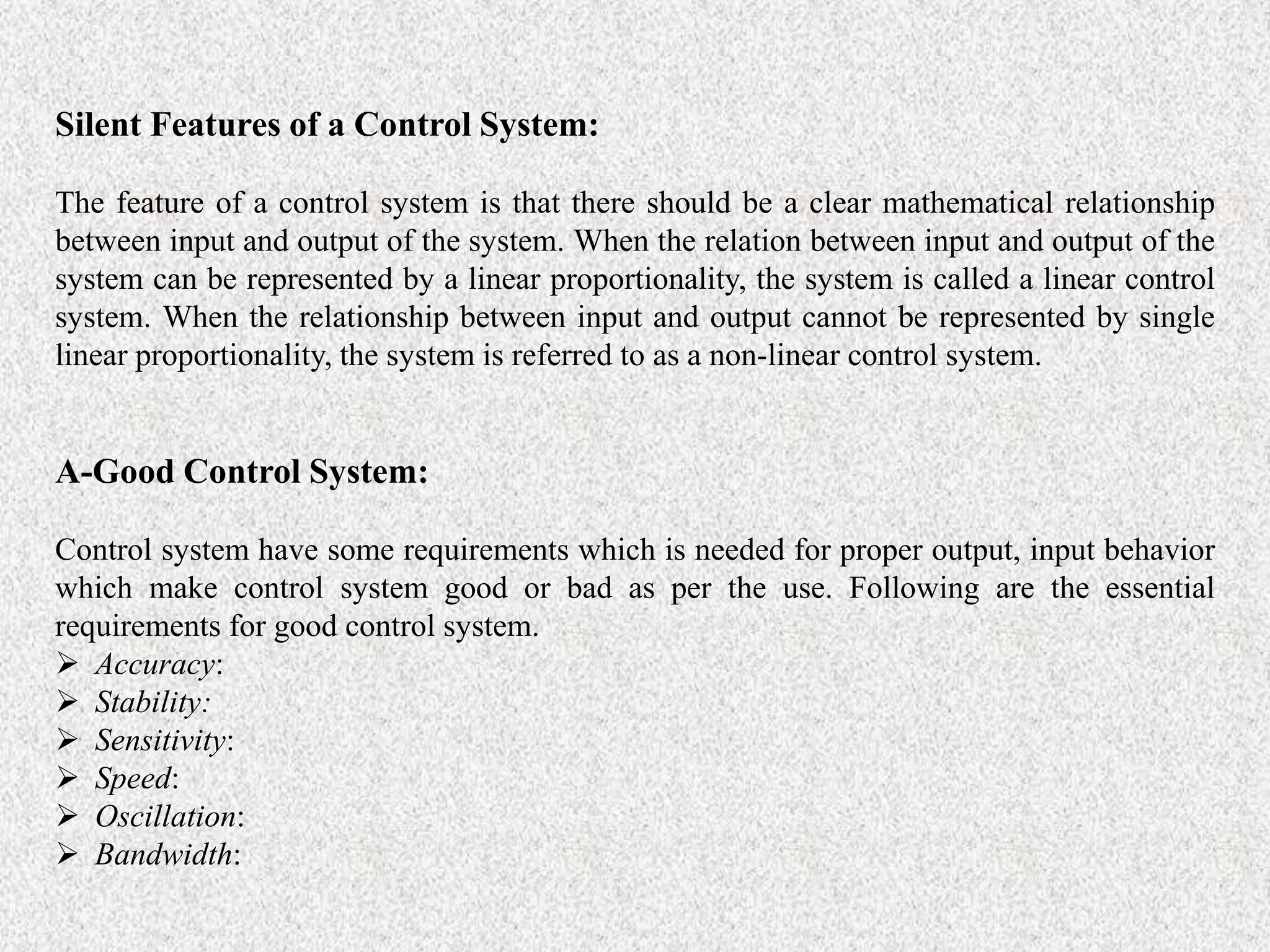 Silent Features of a Control System:
The feature of a control system is that there should be a clear mathematical relationship
between input and output of the system. When the relation between input and output of the
system can be represented by a linear proportionality, the system is called a linear control
system. When the relationship between input and output cannot be represented by single
linear proportionality, the system is referred to as a non-linear control system.
A-Good Control System:
Control system have some requirements which is needed for proper output, input behavior
which make control system good or bad as per the use. Following are the essential
requirements for good control system.
 Accuracy:
 Stability:
 Sensitivity:
 Speed:
 Oscillation:
 Bandwidth:
 