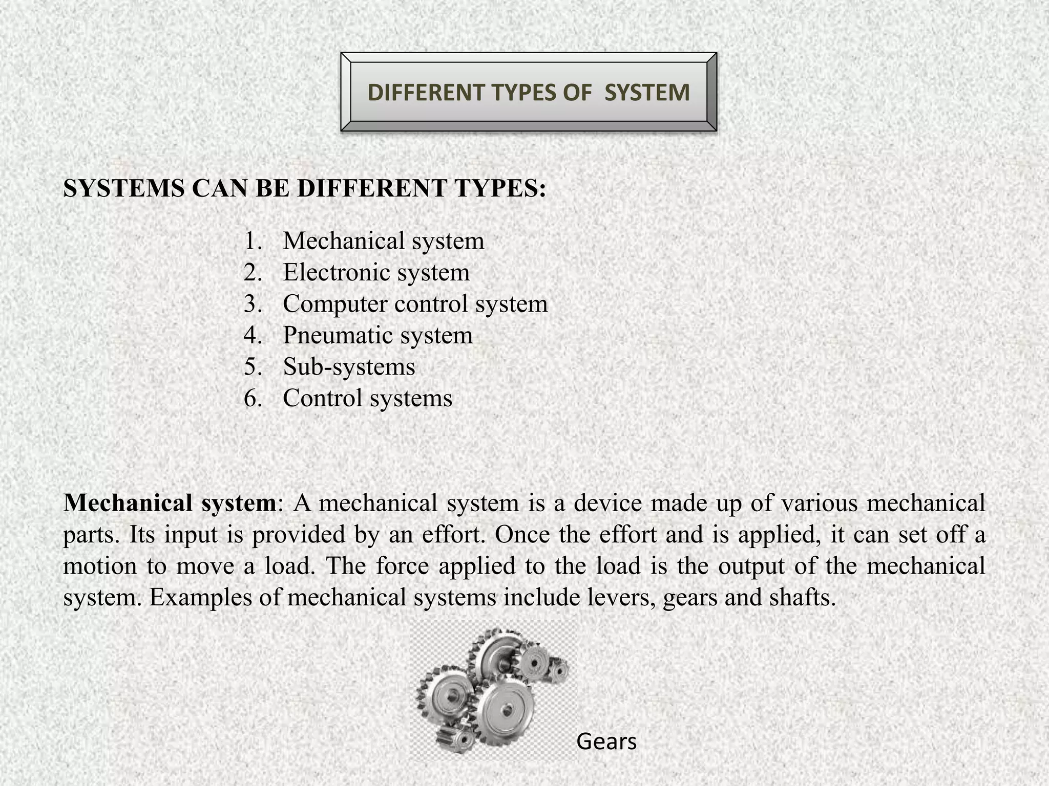 DIFFERENT TYPES OF SYSTEM
SYSTEMS CAN BE DIFFERENT TYPES:
1. Mechanical system
2. Electronic system
3. Computer control system
4. Pneumatic system
5. Sub-systems
6. Control systems
Mechanical system: A mechanical system is a device made up of various mechanical
parts. Its input is provided by an effort. Once the effort and is applied, it can set off a
motion to move a load. The force applied to the load is the output of the mechanical
system. Examples of mechanical systems include levers, gears and shafts.
Gears
 