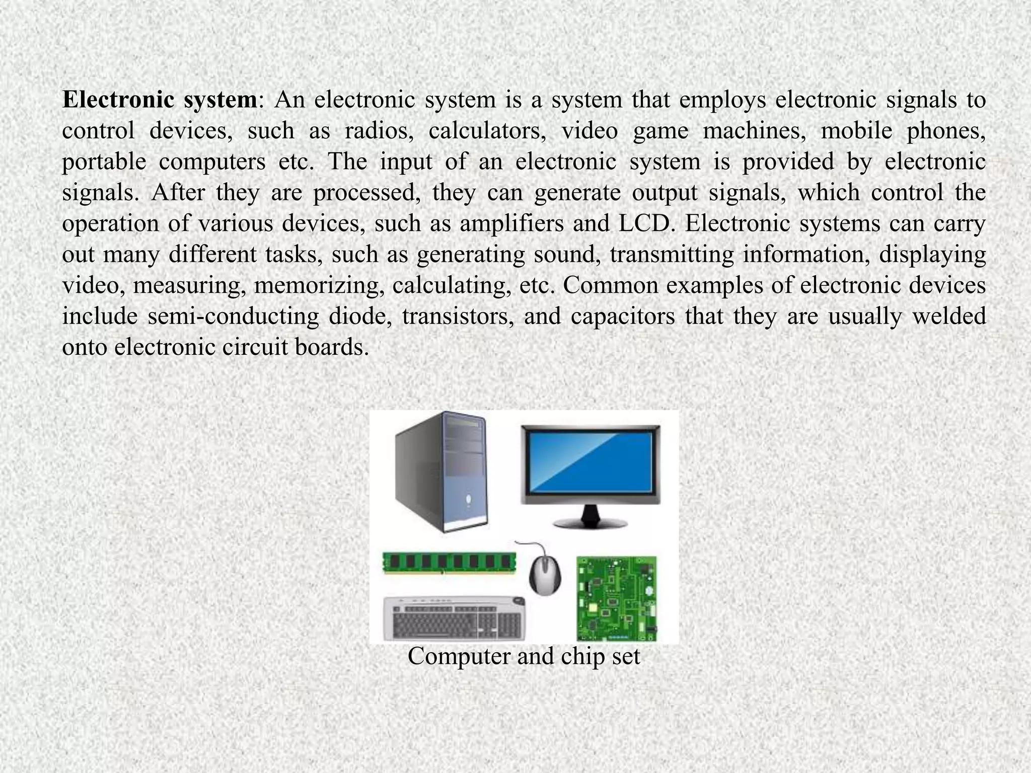Electronic system: An electronic system is a system that employs electronic signals to
control devices, such as radios, calculators, video game machines, mobile phones,
portable computers etc. The input of an electronic system is provided by electronic
signals. After they are processed, they can generate output signals, which control the
operation of various devices, such as amplifiers and LCD. Electronic systems can carry
out many different tasks, such as generating sound, transmitting information, displaying
video, measuring, memorizing, calculating, etc. Common examples of electronic devices
include semi-conducting diode, transistors, and capacitors that they are usually welded
onto electronic circuit boards.
Computer and chip set
 