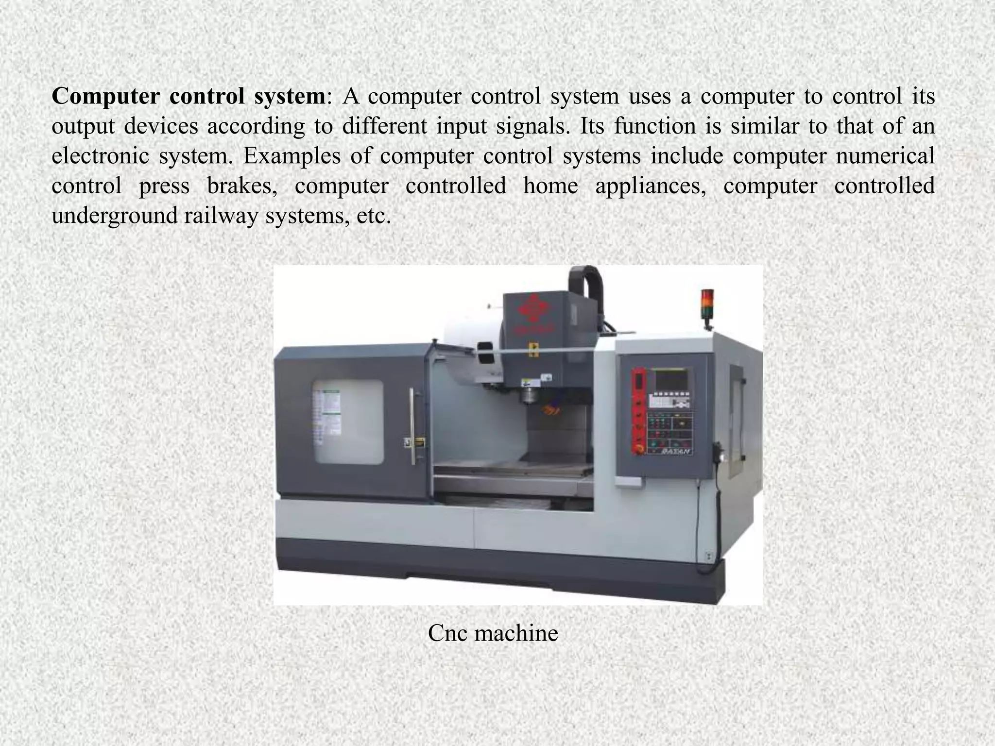 Computer control system: A computer control system uses a computer to control its
output devices according to different input signals. Its function is similar to that of an
electronic system. Examples of computer control systems include computer numerical
control press brakes, computer controlled home appliances, computer controlled
underground railway systems, etc.
Cnc machine
 