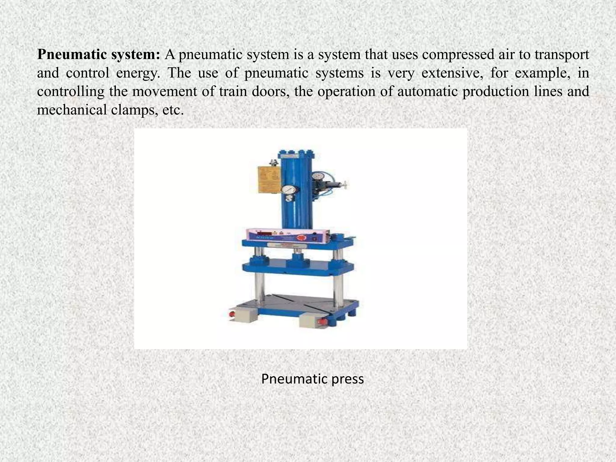 Pneumatic system: A pneumatic system is a system that uses compressed air to transport
and control energy. The use of pneumatic systems is very extensive, for example, in
controlling the movement of train doors, the operation of automatic production lines and
mechanical clamps, etc.
Pneumatic press
 