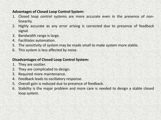 Advantages of Closed Loop Control System:
1. Closed loop control systems are more accurate even in the presence of non-
linearity.
2. Highly accurate as any error arising is corrected due to presence of feedback
signal.
3. Bandwidth range is large.
4. Facilitates automation.
5. The sensitivity of system may be made small to make system more stable.
6. This system is less affected by noise.
Disadvantages of Closed Loop Control System:
1. They are costlier.
2. They are complicated to design.
3. Required more maintenance.
4. Feedback leads to oscillatory response.
5. Overall gain is reduced due to presence of feedback.
6. Stability is the major problem and more care is needed to design a stable closed
loop system.
 
