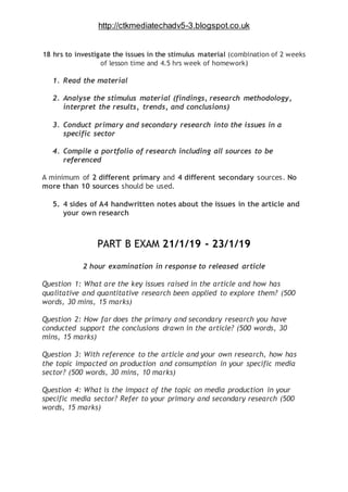 http://ctkmediatechadv5-3.blogspot.co.uk
18 hrs to investigate the issues in the stimulus material (combination of 2 weeks
of lesson time and 4.5 hrs week of homework)
1. Read the material
2. Analyse the stimulus material (findings, research methodology,
interpret the results, trends, and conclusions)
3. Conduct primary and secondary research into the issues in a
specific sector
4. Compile a portfolio of research including all sources to be
referenced
A minimum of 2 different primary and 4 different secondary sources. No
more than 10 sources should be used.
5. 4 sides of A4 handwritten notes about the issues in the article and
your own research
PART B EXAM 21/1/19 - 23/1/19
2 hour examination in response to released article
Question 1: What are the key issues raised in the article and how has
qualitative and quantitative research been applied to explore them? (500
words, 30 mins, 15 marks)
Question 2: How far does the primary and secondary research you have
conducted support the conclusions drawn in the article? (500 words, 30
mins, 15 marks)
Question 3: With reference to the article and your own research, how has
the topic impacted on production and consumption in your specific media
sector? (500 words, 30 mins, 10 marks)
Question 4: What is the impact of the topic on media production in your
specific media sector? Refer to your primary and secondary research (500
words, 15 marks)
 
