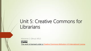 Unit 5: Creative Commons for
Librarians
Marianne E. Giltrud, MSLS
This work is licensed under a Creative Commons Attribution 4.0 International License
 