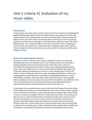 Unit 5 criteria 4| Evaluation of my
music video.
Introduction:
In this project I set out to make a music video for the drum and bass song Waiting all
night by Rudimental making a little story behind it for my audiences to watch. My
target audience is for young women or anyone that likes drum and bass songs and
likes to dance. The music video conventions that I wanted to use were lip-syncing,
narratives, performances, shot types, facial expressions, editing in time to the music,
fading visuals, cross cutting and filters and colour correction these are important
because these conventions are a important role to making a music video, without
these I wouldn’t be able to make my music video as best I could and as professional
looking as can be.
Review the preproduction process:
In order to create an effective music video I conducted various research and
planning tasks such as watching 4 other music videos people have done before
looking and what codes and conventions they used in the music video in a
PowerPoint by doing this I learnt how to make a good and professional looking
music video and what not to do. I’ve also researched on different shot types and
continuity editing and making each one into a video showing what I learnt and
reflect on. Also I collected quite a few songs and analyzed all of them, whilst I was
analyzing them I learnt that most songs have a meaning behind them or a story
behind them and that’s why most music video’s links to the lyrics showing that
when I analyze my chosen song for my music video I should do a story behind it. The
last research I done was star construction of how most singers/performers
represents themselves and what media interactive sites they use.
I undertook various preproduction tasks to help with the filming of my music video
such as different locations as I wanted different scenes for my music video making it
more interesting. A narrative is a story and my story was about a girl or boy having
a crush on someone waiting for them to tell that they want them. As the days go on
they try to go to sleep and forget about everything but they get a call from one of
their friend asking to come out to a rave or party so she goes to a friend house
getting ready and having a laugh. Then they go out and just have fun and dance
having a good time. At the end she goes to bed and looks at her phone waiting, falls
to sleep and it all repeats again. I also researched about costumes idea and I found a
casual wear, raving clothes and pajamas. Another preproduction task was the
 