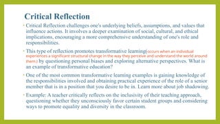 Critical Reflection
• Critical Reflection challenges one's underlying beliefs, assumptions, and values that
influence actions. It involves a deeper examination of social, cultural, and ethical
implications, encouraging a more comprehensive understanding of one's role and
responsibilities.
• This type of reflection promotes transformative learning(occurs when an individual
experiences a significant structural change in the way they perceive and understand the world around
them.) by questioning personal biases and exploring alternative perspectives. What is
an example of transformative education?
• One of the most common transformative learning examples is gaining knowledge of
the responsibilities involved and obtaining practical experience of the role of a senior
member that is in a position that you desire to be in. Learn more about job shadowing.
• Example: A teacher critically reflects on the inclusivity of their teaching approach,
questioning whether they unconsciously favor certain student groups and considering
ways to promote equality and diversity in the classroom.
 