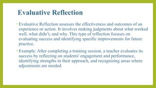 Evaluative Reflection
• Evaluative Reflection assesses the effectiveness and outcomes of an
experience or action. It involves making judgments about what worked
well, what didn’t, and why. This type of reflection focuses on
evaluating success and identifying specific improvements for future
practice.
• Example: After completing a training session, a teacher evaluates its
success by reflecting on students' engagement and performance,
identifying strengths in their approach, and recognizing areas where
adjustments are needed.
 