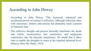 According to John Dewey
• According to John Dewey "The increased, enhanced and
accelerated power of control is reflection. Although reflection starts
with uneasiness, distress and anxiety but ultimately leads a person
to balanced state.
• The reflective thought and process basically transforms the doubt
into clarity, inconsistency into consistency and unpleasant
experiences into the pleasant experiences. No doubt that it takes
time to enable the thoughts to reach at the required balanced level.
(Dewey, How We Think, 1933).
 