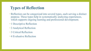 Types of Reflection
• Reflection can be categorized into several types, each serving a distinct
purpose. These types help in systematically analyzing experiences,
which supports ongoing learning and professional development.
• 1 Descriptive Reflection
• 2 Analytical Reflection
• 3 Critical Reflection
• 4 Evaluative Reflection
 