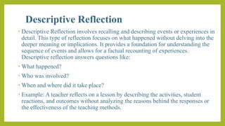 Descriptive Reflection
• Descriptive Reflection involves recalling and describing events or experiences in
detail. This type of reflection focuses on what happened without delving into the
deeper meaning or implications. It provides a foundation for understanding the
sequence of events and allows for a factual recounting of experiences.
Descriptive reflection answers questions like:
• What happened?
• Who was involved?
• When and where did it take place?
• Example: A teacher reflects on a lesson by describing the activities, student
reactions, and outcomes without analyzing the reasons behind the responses or
the effectiveness of the teaching methods.
 