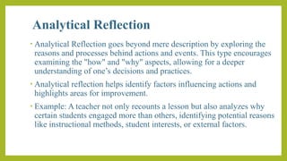 Analytical Reflection
• Analytical Reflection goes beyond mere description by exploring the
reasons and processes behind actions and events. This type encourages
examining the "how" and "why" aspects, allowing for a deeper
understanding of one’s decisions and practices.
• Analytical reflection helps identify factors influencing actions and
highlights areas for improvement.
• Example: A teacher not only recounts a lesson but also analyzes why
certain students engaged more than others, identifying potential reasons
like instructional methods, student interests, or external factors.
 