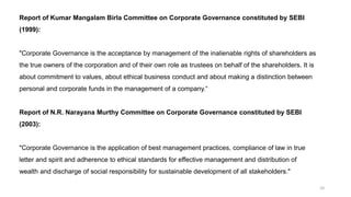 10
Report of Kumar Mangalam Birla Committee on Corporate Governance constituted by SEBI
(1999):
"Corporate Governance is the acceptance by management of the inalienable rights of shareholders as
the true owners of the corporation and of their own role as trustees on behalf of the shareholders. It is
about commitment to values, about ethical business conduct and about making a distinction between
personal and corporate funds in the management of a company.“
Report of N.R. Narayana Murthy Committee on Corporate Governance constituted by SEBI
(2003):
"Corporate Governance is the application of best management practices, compliance of law in true
letter and spirit and adherence to ethical standards for effective management and distribution of
wealth and discharge of social responsibility for sustainable development of all stakeholders."
 