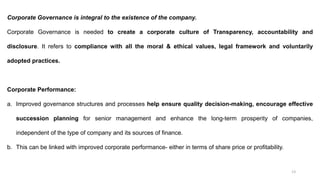 13
Corporate Governance is integral to the existence of the company.
Corporate Governance is needed to create a corporate culture of Transparency, accountability and
disclosure. It refers to compliance with all the moral & ethical values, legal framework and voluntarily
adopted practices.
Corporate Performance:
a. Improved governance structures and processes help ensure quality decision-making, encourage effective
succession planning for senior management and enhance the long-term prosperity of companies,
independent of the type of company and its sources of finance.
b. This can be linked with improved corporate performance- either in terms of share price or profitability.
 