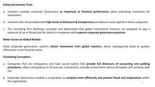 15
Enhanced Investor Trust:
a. Investors consider corporate Governance as important as financial performance when evaluating companies for
investment.
b. Investors who are provided with high levels of disclosure & transparency are likely to invest openly in those companies.
c. The consulting firm McKinsey surveyed and determined that global institutional investors are prepared to pay a
premium of up to 40 percent for shares in companies with superior corporate governance practices.
Better Access to Global Market:
Good corporate governance systems attract investment from global investors, which subsequently leads to greater
efficiencies in the financial sector.
Combating Corruption:
a. Companies that are transparent, and have sound system that provide full disclosure of accounting and auditing
procedures, allow transparency in all business transactions, provide environment where corruption will certainly fade
out.
b. Corporate Governance enables a corporation to compete more efficiently and prevent fraud and malpractices within
the organization.
 