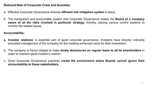 17
Reduced Risk of Corporate Crisis and Scandals:
a. Effective Corporate Governance ensures efficient risk mitigation system in place.
b. The transparent and accountable system that Corporate Governance makes the Board of a company
aware of all the risks involved in particular strategy, thereby, placing various control systems to
monitor the related issues.
Accountability:
a. Investor relations' is essential part of good corporate governance. Investors have directly/ indirectly
entrusted management of the company for the creating enhanced value for their investment.
b. The company is hence obliged to make timely disclosures on regular basis to all its shareholders in
order to maintain good investor‘s relation.
c. Good Corporate Governance practices create the environment where Boards cannot ignore their
accountability to these stakeholders.
 